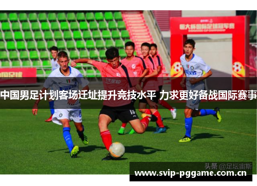中国男足计划客场迁址提升竞技水平 力求更好备战国际赛事 中国男足计划客场迁址提升竞技水平 力求更好备战国际赛事
