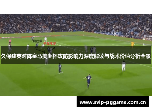 久保建英对阵皇马美洲杯攻防影响力深度解读与战术价值分析全景 久保建英对阵皇马美洲杯攻防影响力深度解读与战术价值分析全景